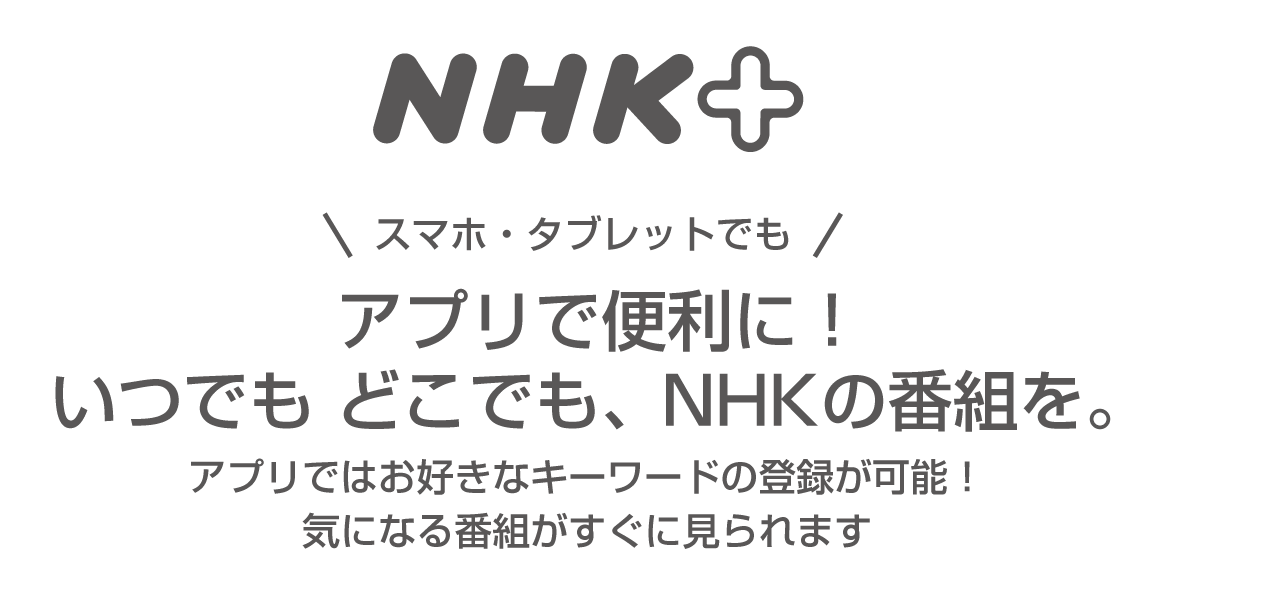 スマホ・タブレットでも アプリで便利に！いつでも どこでも、NHKの番組を。